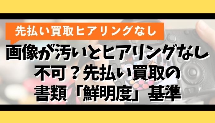 画像が汚いとヒアリングなし不可？先払い買取の書類「鮮明度」基準