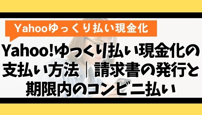 Yahoo!ゆっくり払い現金化の支払い方法｜請求書の発行と期限内のコンビニ払い